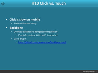 #10 Click vs. Touch
• Click is slow on mobile
• 300+ millisecond delay
• Backbone
• Override Backbone’s delegateEvent function
• If mobile, replace ‘click’ with ‘touchstart’
• Use a plugin
• https://github.com/nervetattoo/backbone.touch
 