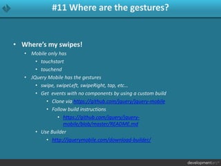#11 Where are the gestures?
• Where’s my swipes!
• Mobile only has
• touchstart
• touchend
• JQuery Mobile has the gestures
• swipe, swipeLeft, swipeRight, tap, etc…
• Get events with no components by using a custom build
• Clone via https://github.com/jquery/jquery-mobile
• Follow build instructions
• https://github.com/jquery/jquery-
mobile/blob/master/README.md
• Use Builder
• http://jquerymobile.com/download-builder/
 