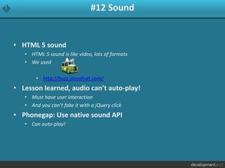 #12 Sound
• HTML 5 sound
• HTML 5 sound is like video, lots of formats
• We used
• http://buzz.jaysalvat.com/
• Lesson learned, audio can’t auto-play!
• Must have user interaction
• And you can’t fake it with a jQuery click
• Phonegap: Use native sound API
• Can auto-play!
 