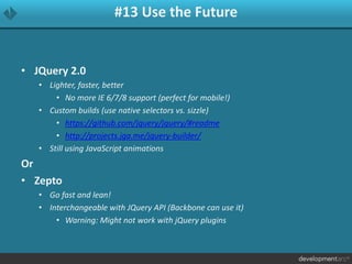 #13 Use the Future
• JQuery 2.0
• Lighter, faster, better
• No more IE 6/7/8 support (perfect for mobile!)
• Custom builds (use native selectors vs. sizzle)
• https://github.com/jquery/jquery/#readme
• http://projects.jga.me/jquery-builder/
• Still using JavaScript animations
Or
• Zepto
• Go fast and lean!
• Interchangeable with JQuery API (Backbone can use it)
• Warning: Might not work with jQuery plugins
 