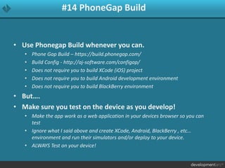 #14 PhoneGap Build
• Use Phonegap Build whenever you can.
• Phone Gap Build – https://build.phonegap.com/
• Build Config - http://aj-software.com/configap/
• Does not require you to build XCode (iOS) project
• Does not require you to build Android development environment
• Does not require you to build BlackBerry environment
• But….
• Make sure you test on the device as you develop!
• Make the app work as a web application in your devices browser so you can
test
• Ignore what I said above and create XCode, Android, BlackBerry , etc…
environment and run their simulators and/or deploy to your device.
• ALWAYS Test on your device!
 