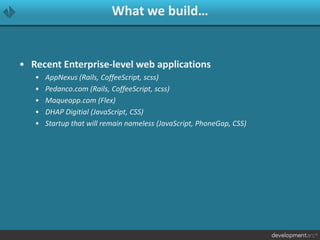 What we build…
• Recent Enterprise-level web applications
• AppNexus (Rails, CoffeeScript, scss)
• Pedanco.com (Rails, CoffeeScript, scss)
• Maqueapp.com (Flex)
• DHAP Digitial (JavaScript, CSS)
• Startup that will remain nameless (JavaScript, PhoneGap, CSS)
 