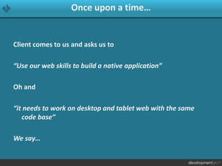 Once upon a time…
Client comes to us and asks us to
“Use our web skills to build a native application”
Oh and
“it needs to work on desktop and tablet web with the same
code base”
We say…
 