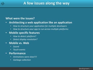 A few issues along the way
What were the issues?
• Architecting a web application like an application
• How to structure your application for multiple developers
• How to structure your app to run across multiple platforms
• Mobile specific features
• How to detect platform?
• Detect display resolution?
• Mobile vs. Web
• Sound
• Touch events
• Performance
• Animations were slow!!!!
• Garbage collection
 