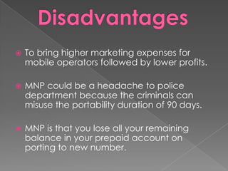 

To bring higher marketing expenses for
mobile operators followed by lower profits.



MNP could be a headache to police
department because the criminals can
misuse the portability duration of 90 days.



MNP is that you lose all your remaining
balance in your prepaid account on
porting to new number.

 