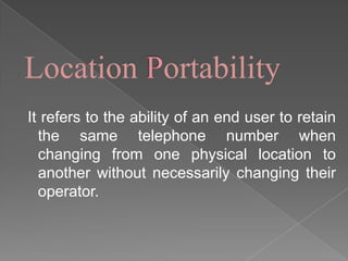 Location ortability
It refers to the ability of an end user to retain
the same telephone number when
changing from one physical location to
another without necessarily changing their
operator.

 