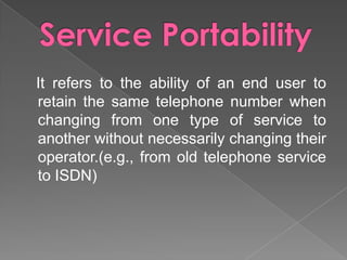 It refers to the ability of an end user to
retain the same telephone number when
changing from one type of service to
another without necessarily changing their
operator.(e.g., from old telephone service
to ISDN)

 