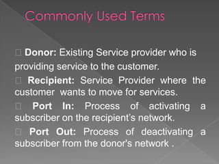 Donor: Existing Service provider who is
providing service to the customer.
 Recipient: Service Provider where the
customer wants to move for services.
 Port In: Process of activating a
subscriber on the recipient’s network.
 Port Out: Process of deactivating a
subscriber from the donor's network .

 