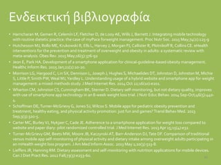 Ενδεικτική βιβλιογραφία
• Harricharan M, Gemen R, Celemín LF, Fletcher D, de Looy AE,Wills J, Barnett J. Integrating mobile technology
with routine dietetic practice: the case of myPace forweight management. Proc Nutr Soc. 2015 May;74(2):125-9
• Hutchesson MJ, Rollo ME, Krukowski R, Ells L, Harvey J, Morgan PJ, Callister R, Plotnikoff R, Collins CE. eHealth
interventions for the prevention and treatment of overweight and obesity in adults: a systematic review with
meta-analysis. Obes Rev. 2015 May;16(5):376-92
• Jeon E, Park HA. Development of a smartphone application for clinical-guideline-based obesity management.
Healthc Inform Res. 2015 Jan;21(1):10-20.
• Morrison LG, Hargood C, Lin SX, Dennison L, Joseph J, Hughes S, Michaelides DT, Johnston D, Johnston M, Michie
S, Little P, Smith PW,Weal MJ,Yardley L. Understanding usage of a hybrid website and smartphone app for weight
management: a mixed-methods study. J Med Internet Res. 2014 Oct 22;16(10):e201.
• Wharton CM, Johnston CS, Cunningham BK, Sterner D. Dietary self-monitoring, but not dietary quality, improves
with use of smartphone app technology in an 8-week weight loss trial. J Nutr Educ Behav. 2014 Sep-Oct;46(5):440-
4.
• Schoffman DE,Turner-McGrievy G, Jones SJ,Wilcox S. Mobile apps for pediatric obesity prevention and
treatment, healthy eating, and physical activity promotion: just fun and games?Transl Behav Med. 2013
Sep;3(3):320-5.
• Carter MC, BurleyVJ, Nykjaer C, Cade JE.Adherence to a smartphone application for weight loss compared to
website and paper diary: pilot randomized controlled trial. J Med Internet Res. 2013Apr 15;15(4):e32.
• Turner-McGrievy GM, Beets MW, Moore JB, Kaczynski AT, Barr-Anderson DJ,Tate DF.Comparison of traditional
versus mobile app self-monitoring of physical activity and dietary intake among overweight adults participating in
an mHealth weight loss program. JAm Med Inform Assoc. 2013 May 1;20(3):513-8.
• Lieffers JR, Hanning RM. Dietary assessment and self-monitoring with nutrition applications for mobile devices.
Can J Diet Pract Res. 2012 Fall;73(3):e253-60. 47
 