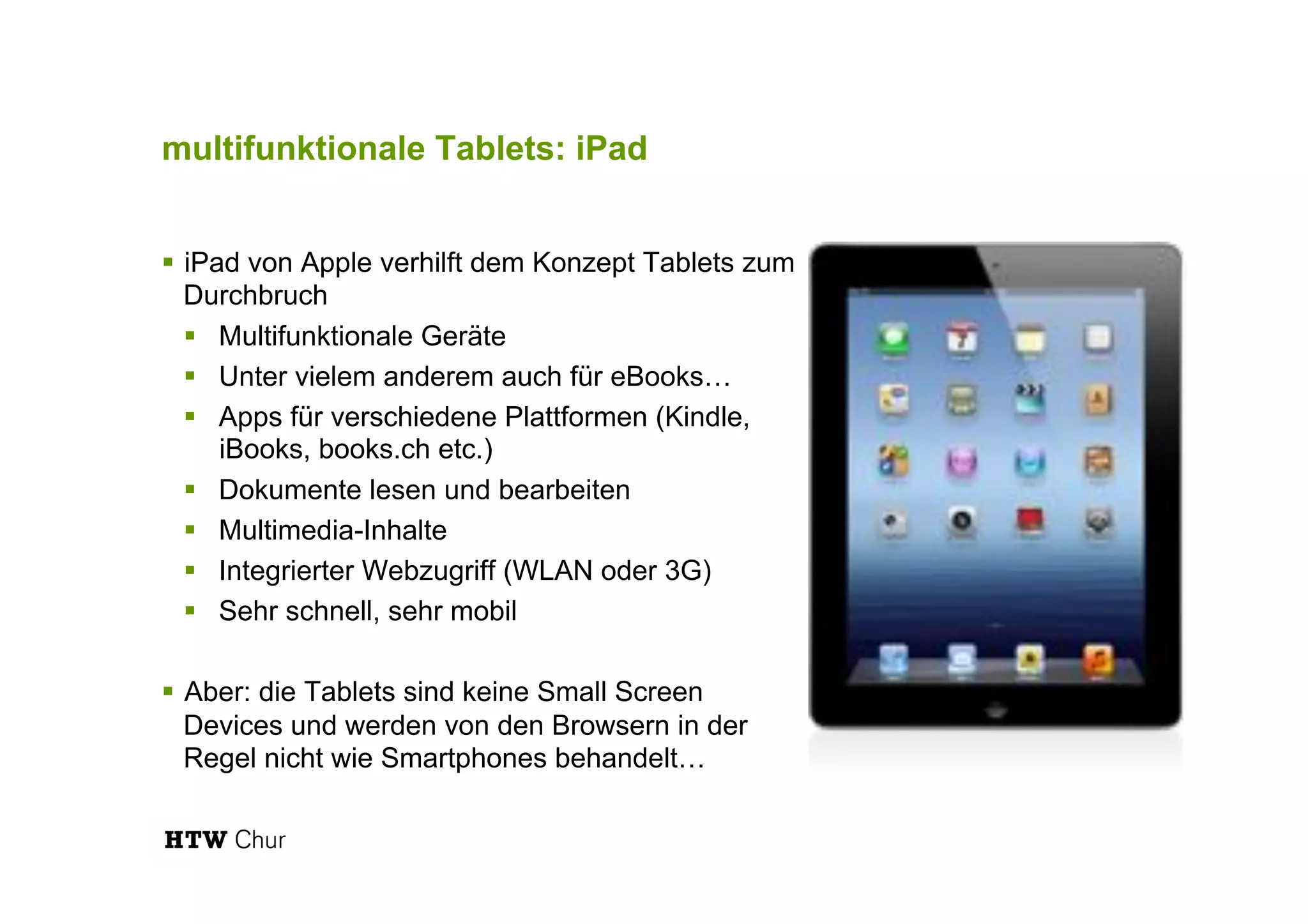 multifunktionale Tablets: iPad
!  iPad von Apple verhilft dem Konzept Tablets zum
Durchbruch
!  Multifunktionale Geräte
!  Unter vielem anderem auch für eBooks…
!  Apps für verschiedene Plattformen (Kindle,
iBooks, books.ch etc.)
!  Dokumente lesen und bearbeiten
!  Multimedia-Inhalte
!  Integrierter Webzugriff (WLAN oder 3G)
!  Sehr schnell, sehr mobil
!  Aber: die Tablets sind keine Small Screen
Devices und werden von den Browsern in der
Regel nicht wie Smartphones behandelt…
 