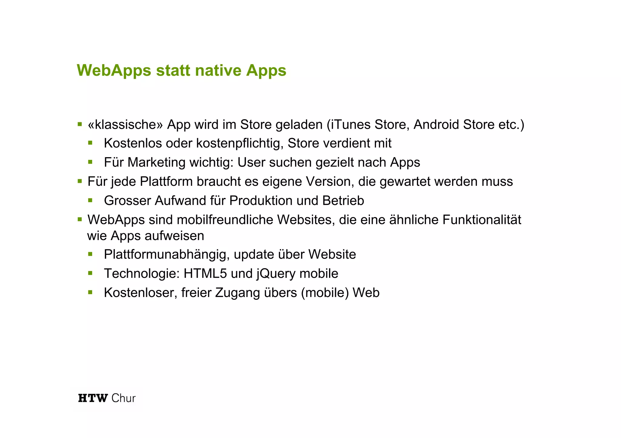 WebApps statt native Apps
!  «klassische» App wird im Store geladen (iTunes Store, Android Store etc.)
!  Kostenlos oder kostenpflichtig, Store verdient mit
!  Für Marketing wichtig: User suchen gezielt nach Apps
!  Für jede Plattform braucht es eigene Version, die gewartet werden muss
!  Grosser Aufwand für Produktion und Betrieb
!  WebApps sind mobilfreundliche Websites, die eine ähnliche Funktionalität
wie Apps aufweisen
!  Plattformunabhängig, update über Website
!  Technologie: HTML5 und jQuery mobile
!  Kostenloser, freier Zugang übers (mobile) Web
 