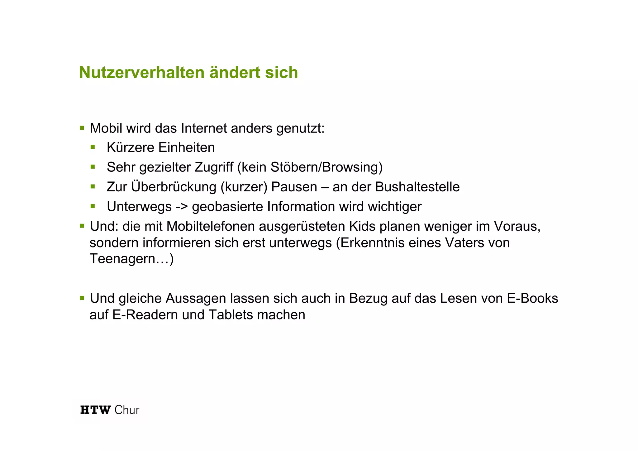 Nutzerverhalten ändert sich
!  Mobil wird das Internet anders genutzt:
!  Kürzere Einheiten
!  Sehr gezielter Zugriff (kein Stöbern/Browsing)
!  Zur Überbrückung (kurzer) Pausen – an der Bushaltestelle
!  Unterwegs -> geobasierte Information wird wichtiger
!  Und: die mit Mobiltelefonen ausgerüsteten Kids planen weniger im Voraus,
sondern informieren sich erst unterwegs (Erkenntnis eines Vaters von
Teenagern…)
!  Und gleiche Aussagen lassen sich auch in Bezug auf das Lesen von E-Books
auf E-Readern und Tablets machen
 