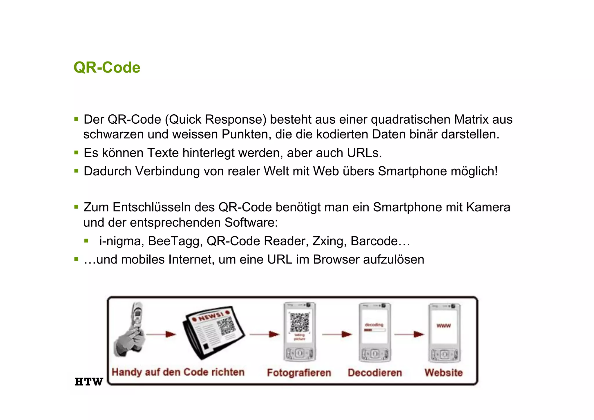 QR-Code
!  Der QR-Code (Quick Response) besteht aus einer quadratischen Matrix aus
schwarzen und weissen Punkten, die die kodierten Daten binär darstellen.
!  Es können Texte hinterlegt werden, aber auch URLs.
!  Dadurch Verbindung von realer Welt mit Web übers Smartphone möglich!
!  Zum Entschlüsseln des QR-Code benötigt man ein Smartphone mit Kamera
und der entsprechenden Software:
!  i-nigma, BeeTagg, QR-Code Reader, Zxing, Barcode…
!  …und mobiles Internet, um eine URL im Browser aufzulösen
 