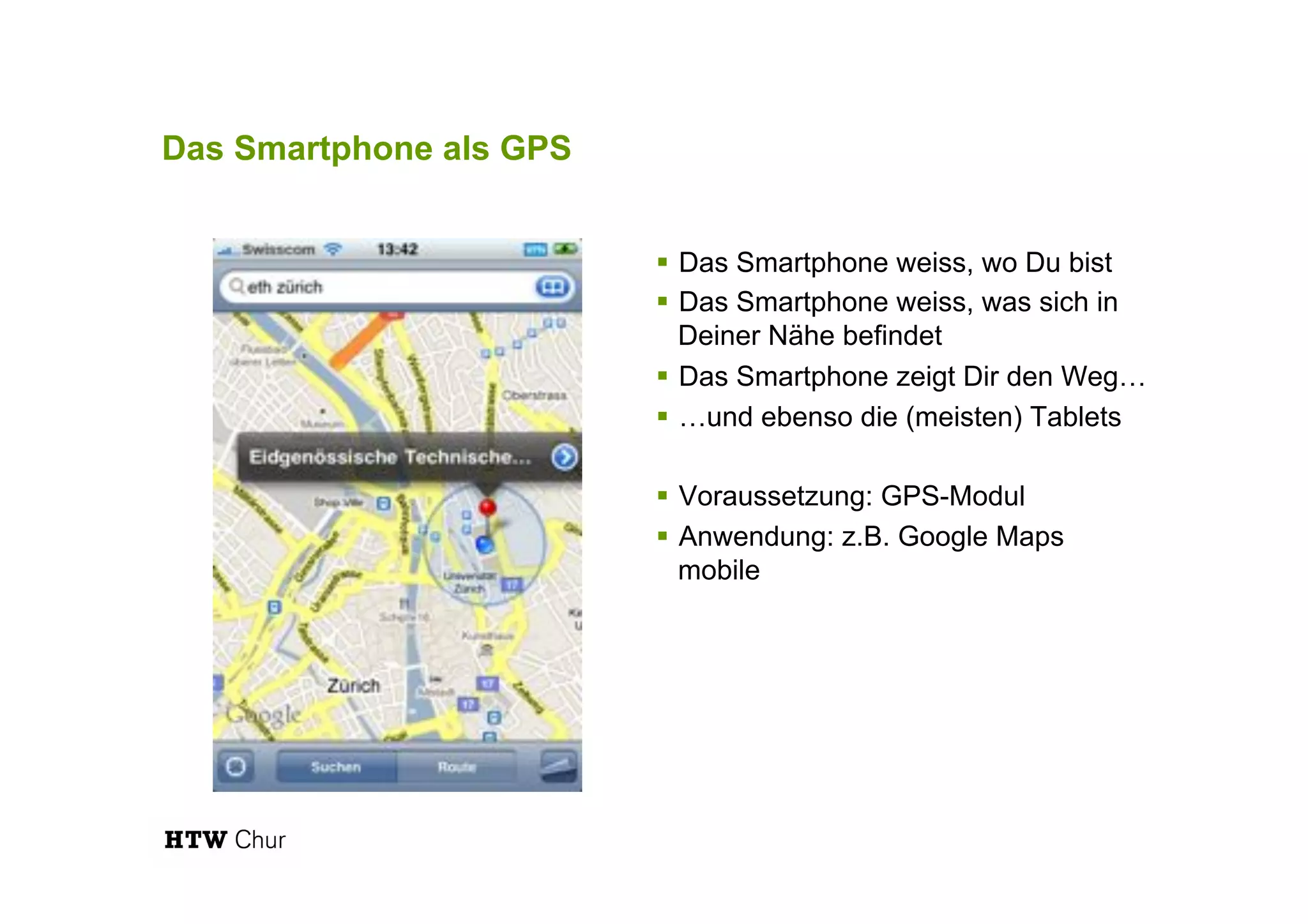 Das Smartphone als GPS
!  Das Smartphone weiss, wo Du bist
!  Das Smartphone weiss, was sich in
Deiner Nähe befindet
!  Das Smartphone zeigt Dir den Weg…
!  …und ebenso die (meisten) Tablets
!  Voraussetzung: GPS-Modul
!  Anwendung: z.B. Google Maps
mobile
 