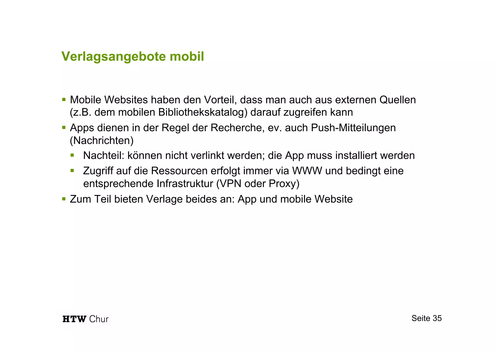 Verlagsangebote mobil
!  Mobile Websites haben den Vorteil, dass man auch aus externen Quellen
(z.B. dem mobilen Bibliothekskatalog) darauf zugreifen kann
!  Apps dienen in der Regel der Recherche, ev. auch Push-Mitteilungen
(Nachrichten)
!  Nachteil: können nicht verlinkt werden; die App muss installiert werden
!  Zugriff auf die Ressourcen erfolgt immer via WWW und bedingt eine
entsprechende Infrastruktur (VPN oder Proxy)
!  Zum Teil bieten Verlage beides an: App und mobile Website
Seite 35
 