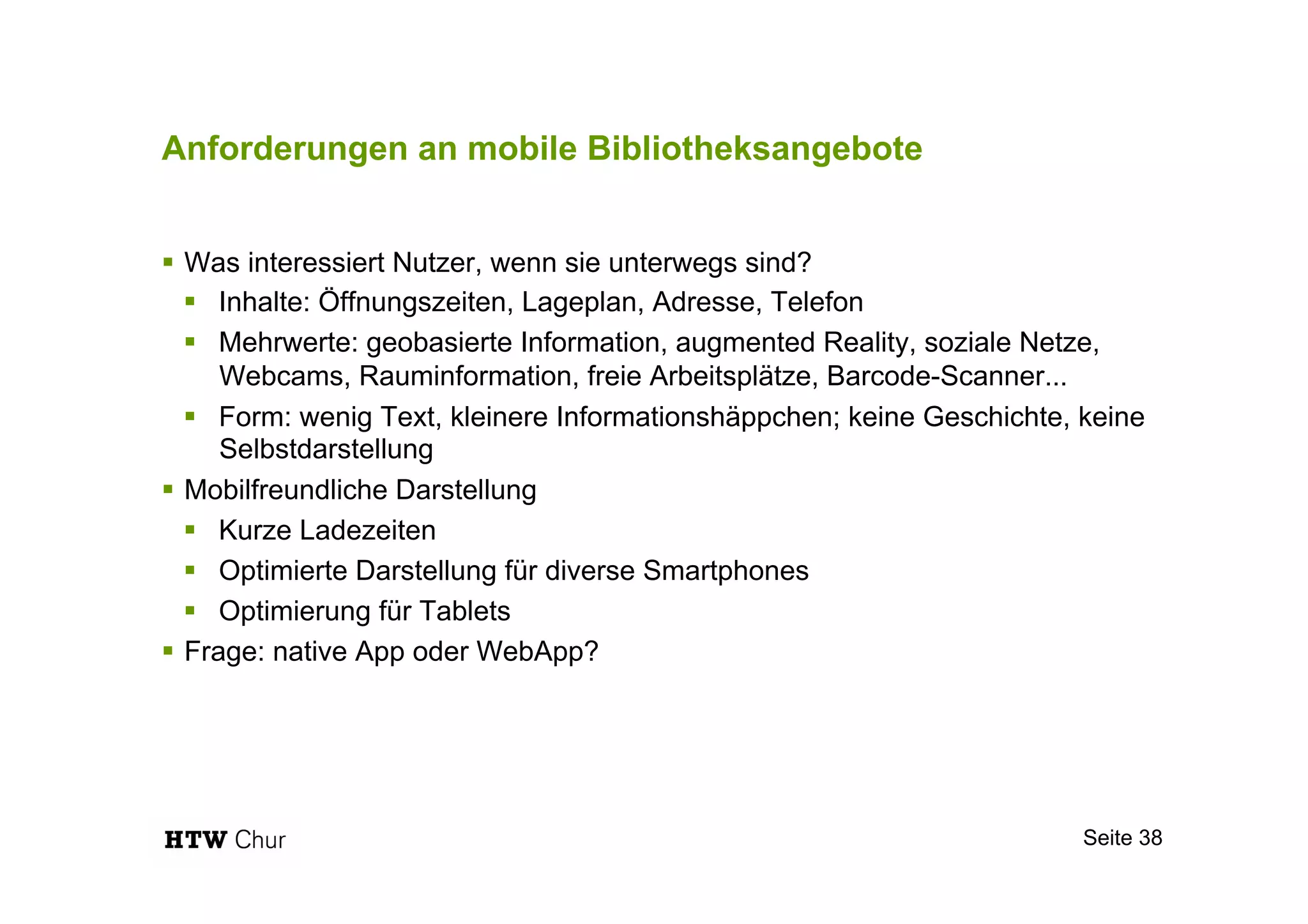 Anforderungen an mobile Bibliotheksangebote
!  Was interessiert Nutzer, wenn sie unterwegs sind?
!  Inhalte: Öffnungszeiten, Lageplan, Adresse, Telefon
!  Mehrwerte: geobasierte Information, augmented Reality, soziale Netze,
Webcams, Rauminformation, freie Arbeitsplätze, Barcode-Scanner...
!  Form: wenig Text, kleinere Informationshäppchen; keine Geschichte, keine
Selbstdarstellung
!  Mobilfreundliche Darstellung
!  Kurze Ladezeiten
!  Optimierte Darstellung für diverse Smartphones
!  Optimierung für Tablets
!  Frage: native App oder WebApp?
Seite 38
 