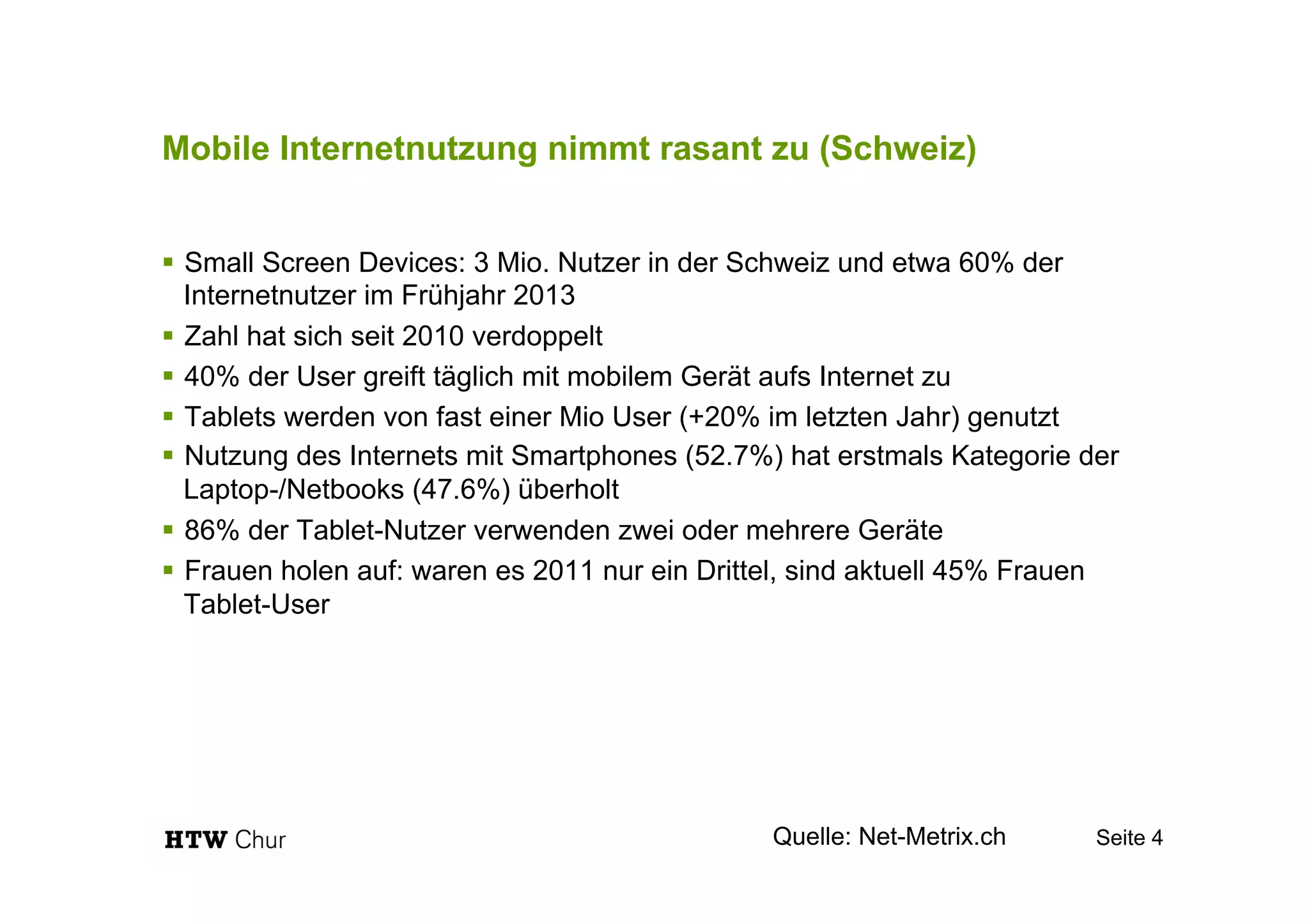Mobile Internetnutzung nimmt rasant zu (Schweiz)
!  Small Screen Devices: 3 Mio. Nutzer in der Schweiz und etwa 60% der
Internetnutzer im Frühjahr 2013
!  Zahl hat sich seit 2010 verdoppelt
!  40% der User greift täglich mit mobilem Gerät aufs Internet zu
!  Tablets werden von fast einer Mio User (+20% im letzten Jahr) genutzt
!  Nutzung des Internets mit Smartphones (52.7%) hat erstmals Kategorie der
Laptop-/Netbooks (47.6%) überholt
!  86% der Tablet-Nutzer verwenden zwei oder mehrere Geräte
!  Frauen holen auf: waren es 2011 nur ein Drittel, sind aktuell 45% Frauen
Tablet-User
Seite 4Quelle: Net-Metrix.ch
 