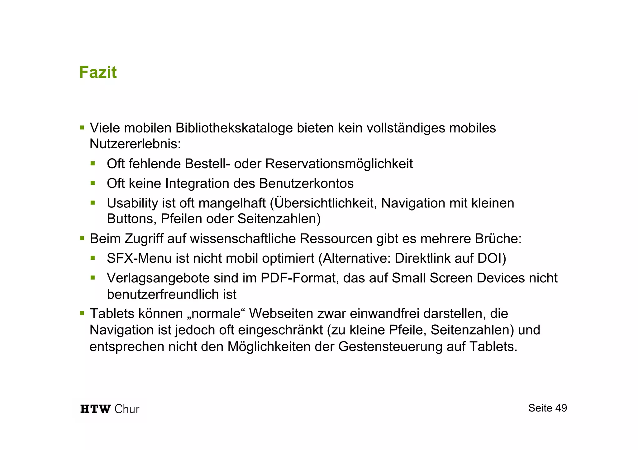 Fazit
!  Viele mobilen Bibliothekskataloge bieten kein vollständiges mobiles
Nutzererlebnis:
!  Oft fehlende Bestell- oder Reservationsmöglichkeit
!  Oft keine Integration des Benutzerkontos
!  Usability ist oft mangelhaft (Übersichtlichkeit, Navigation mit kleinen
Buttons, Pfeilen oder Seitenzahlen)
!  Beim Zugriff auf wissenschaftliche Ressourcen gibt es mehrere Brüche:
!  SFX-Menu ist nicht mobil optimiert (Alternative: Direktlink auf DOI)
!  Verlagsangebote sind im PDF-Format, das auf Small Screen Devices nicht
benutzerfreundlich ist
!  Tablets können „normale“ Webseiten zwar einwandfrei darstellen, die
Navigation ist jedoch oft eingeschränkt (zu kleine Pfeile, Seitenzahlen) und
entsprechen nicht den Möglichkeiten der Gestensteuerung auf Tablets.
Seite 49
 