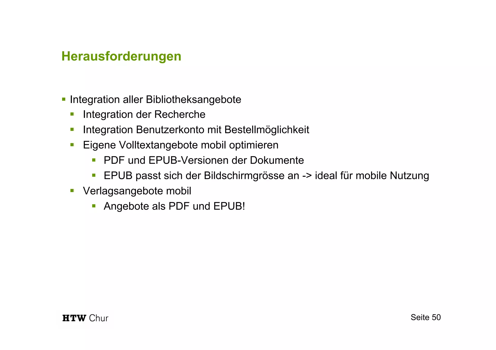 Herausforderungen
!  Integration aller Bibliotheksangebote
!  Integration der Recherche
!  Integration Benutzerkonto mit Bestellmöglichkeit
!  Eigene Volltextangebote mobil optimieren
!  PDF und EPUB-Versionen der Dokumente
!  EPUB passt sich der Bildschirmgrösse an -> ideal für mobile Nutzung
!  Verlagsangebote mobil
!  Angebote als PDF und EPUB!
Seite 50
 