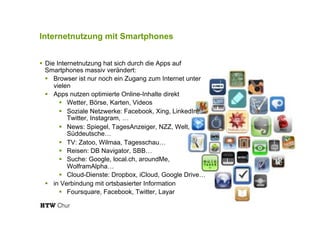 Internetnutzung mit Smartphones
!  Die Internetnutzung hat sich durch die Apps auf
Smartphones massiv verändert:
!  Browser ist nur noch ein Zugang zum Internet unter
vielen
!  Apps nutzen optimierte Online-Inhalte direkt
!  Wetter, Börse, Karten, Videos
!  Soziale Netzwerke: Facebook, Xing, LinkedIn,
Twitter, Instagram, …
!  News: Spiegel, TagesAnzeiger, NZZ, Welt,
Süddeutsche…
!  TV: Zatoo, Wilmaa, Tagesschau…
!  Reisen: DB Navigator, SBB…
!  Suche: Google, local.ch, aroundMe,
WolframAlpha…
!  Cloud-Dienste: Dropbox, iCloud, Google Drive…
!  in Verbindung mit ortsbasierter Information
!  Foursquare, Facebook, Twitter, Layar
 