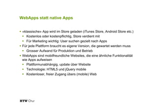 WebApps statt native Apps
!  «klassische» App wird im Store geladen (iTunes Store, Android Store etc.)
!  Kostenlos oder kostenpflichtig, Store verdient mit
!  Für Marketing wichtig: User suchen gezielt nach Apps
!  Für jede Plattform braucht es eigene Version, die gewartet werden muss
!  Grosser Aufwand für Produktion und Betrieb
!  WebApps sind mobilfreundliche Websites, die eine ähnliche Funktionalität
wie Apps aufweisen
!  Plattformunabhängig, update über Website
!  Technologie: HTML5 und jQuery mobile
!  Kostenloser, freier Zugang übers (mobile) Web
 