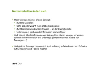 Nutzerverhalten ändert sich
!  Mobil wird das Internet anders genutzt:
!  Kürzere Einheiten
!  Sehr gezielter Zugriff (kein Stöbern/Browsing)
!  Zur Überbrückung (kurzer) Pausen – an der Bushaltestelle
!  Unterwegs -> geobasierte Information wird wichtiger
!  Und: die mit Mobiltelefonen ausgerüsteten Kids planen weniger im Voraus,
sondern informieren sich erst unterwegs (Erkenntnis eines Vaters von
Teenagern…)
!  Und gleiche Aussagen lassen sich auch in Bezug auf das Lesen von E-Books
auf E-Readern und Tablets machen
 