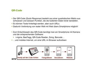 QR-Code
!  Der QR-Code (Quick Response) besteht aus einer quadratischen Matrix aus
schwarzen und weissen Punkten, die die kodierten Daten binär darstellen.
!  Es können Texte hinterlegt werden, aber auch URLs.
!  Dadurch Verbindung von realer Welt mit Web übers Smartphone möglich!
!  Zum Entschlüsseln des QR-Code benötigt man ein Smartphone mit Kamera
und der entsprechenden Software:
!  i-nigma, BeeTagg, QR-Code Reader, Zxing, Barcode…
!  …und mobiles Internet, um eine URL im Browser aufzulösen
 