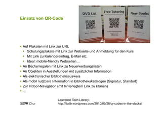 Einsatz von QR-Code
!  Auf Plakaten mit Link zur URL
!  Schulungsplakate mit Link zur Webseite und Anmeldung für den Kurs
!  Mit Link zu Kalendereintrag, E-Mail etc.
!  Ideal: mobile-friendly Webseiten…
!  An Bücherregalen mit Link zu Neuerwerbungslisten
!  An Objekten in Ausstellungen mit zusätzlicher Information
!  Als elektronischer Bibliotheksausweis
!  Als mobil nutzbare Information in Bibliothekskatalogen (Signatur, Standort)
!  Zur Indoor-Navigation (mit hinterlegtem Link zu Plänen)
!  …
Lawrence Tech Library:
http://ltulib.wordpress.com/2010/09/28/qr-codes-in-the-stacks/
 