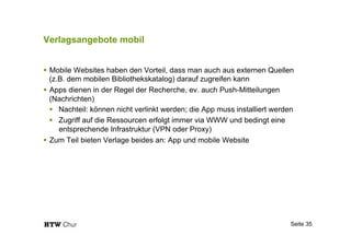 Verlagsangebote mobil
!  Mobile Websites haben den Vorteil, dass man auch aus externen Quellen
(z.B. dem mobilen Bibliothekskatalog) darauf zugreifen kann
!  Apps dienen in der Regel der Recherche, ev. auch Push-Mitteilungen
(Nachrichten)
!  Nachteil: können nicht verlinkt werden; die App muss installiert werden
!  Zugriff auf die Ressourcen erfolgt immer via WWW und bedingt eine
entsprechende Infrastruktur (VPN oder Proxy)
!  Zum Teil bieten Verlage beides an: App und mobile Website
Seite 35
 