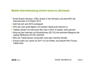 Mobile Internetnutzung nimmt rasant zu (Schweiz)
!  Small Screen Devices: 3 Mio. Nutzer in der Schweiz und etwa 60% der
Internetnutzer im Frühjahr 2013
!  Zahl hat sich seit 2010 verdoppelt
!  40% der User greift täglich mit mobilem Gerät aufs Internet zu
!  Tablets werden von fast einer Mio User (+20% im letzten Jahr) genutzt
!  Nutzung des Internets mit Smartphones (52.7%) hat erstmals Kategorie der
Laptop-/Netbooks (47.6%) überholt
!  86% der Tablet-Nutzer verwenden zwei oder mehrere Geräte
!  Frauen holen auf: waren es 2011 nur ein Drittel, sind aktuell 45% Frauen
Tablet-User
Seite 4Quelle: Net-Metrix.ch
 