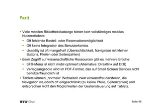 Fazit
!  Viele mobilen Bibliothekskataloge bieten kein vollständiges mobiles
Nutzererlebnis:
!  Oft fehlende Bestell- oder Reservationsmöglichkeit
!  Oft keine Integration des Benutzerkontos
!  Usability ist oft mangelhaft (Übersichtlichkeit, Navigation mit kleinen
Buttons, Pfeilen oder Seitenzahlen)
!  Beim Zugriff auf wissenschaftliche Ressourcen gibt es mehrere Brüche:
!  SFX-Menu ist nicht mobil optimiert (Alternative: Direktlink auf DOI)
!  Verlagsangebote sind im PDF-Format, das auf Small Screen Devices nicht
benutzerfreundlich ist
!  Tablets können „normale“ Webseiten zwar einwandfrei darstellen, die
Navigation ist jedoch oft eingeschränkt (zu kleine Pfeile, Seitenzahlen) und
entsprechen nicht den Möglichkeiten der Gestensteuerung auf Tablets.
Seite 49
 