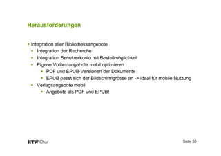 Herausforderungen
!  Integration aller Bibliotheksangebote
!  Integration der Recherche
!  Integration Benutzerkonto mit Bestellmöglichkeit
!  Eigene Volltextangebote mobil optimieren
!  PDF und EPUB-Versionen der Dokumente
!  EPUB passt sich der Bildschirmgrösse an -> ideal für mobile Nutzung
!  Verlagsangebote mobil
!  Angebote als PDF und EPUB!
Seite 50
 