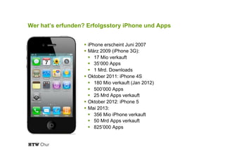 Wer hat’s erfunden? Erfolgsstory iPhone und Apps
!  iPhone erscheint Juni 2007
!  März 2009 (iPhone 3G):
!  17 Mio verkauft
!  35‘000 Apps
!  1 Mrd. Downloads
!  Oktober 2011: iPhone 4S
!  180 Mio verkauft (Jan 2012)
!  500’000 Apps
!  25 Mrd Apps verkauft
!  Oktober 2012: iPhone 5
!  Mai 2013:
!  356 Mio iPhone verkauft
!  50 Mrd Apps verkauft
!  825’000 Apps
 