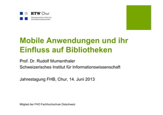 Mitglied der FHO Fachhochschule Ostschweiz
Mobile Anwendungen und ihr
Einfluss auf Bibliotheken
Prof. Dr. Rudolf Mumenthaler
Schweizerisches Institut für Informationswissenschaft
Jahrestagung FHB, Chur, 14. Juni 2013
 