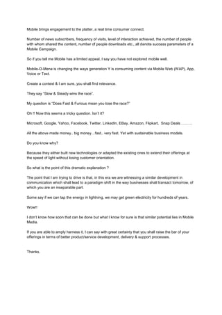 Mobile brings engagement to the platter, a real time consumer connect.

Number of news subscribers, frequency of visits, level of interaction achieved, the number of people
with whom shared the content, number of people downloads etc., all denote success parameters of a
Mobile Campaign.

So if you tell me Mobile has a limited appeal, I say you have not explored mobile well.

Mobile-O-Mena is changing the ways generation Y is consuming content via Mobile Web (WAP), App,
Voice or Text.

Create a context & I am sure, you shall find relevance.

They say “Slow & Steady wins the race”.

My question is “Does Fast & Furious mean you lose the race?”

Oh !! Now this seems a tricky question. Isn’t it?

Microsoft, Google, Yahoo, Facebook, Twitter, LinkedIn, EBay, Amazon, Flipkart, Snap Deals ………

All the above made money.. big money…fast.. very fast. Yet with sustainable business models.

Do you know why?

Because they either built new technologies or adapted the existing ones to extend their offerings at
the speed of light without losing customer orientation.

So what is the point of this dramatic explanation ?

The point that I am trying to drive is that, in this era we are witnessing a similar development in
communication which shall lead to a paradigm shift in the way businesses shall transact tomorrow, of
which you are an inseparable part.

Some say if we can tap the energy in lightning, we may get green electricity for hundreds of years.

Wow!!

I don’t know how soon that can be done but what I know for sure is that similar potential lies in Mobile
Media.

If you are able to amply harness it, I can say with great certainty that you shall raise the bar of your
offerings in terms of better product/service development, delivery & support processes.


Thanks.
 