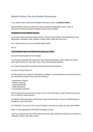 Mobile-O-Mena: The New Mobile Phenomena
In this article I wish to talk about the Mobile Phenomena, which I call Mobile-O-Mena.
Mobile-O-Mena is about how people are quickly accepting & celebrating newer, quicker &
spontaneous sharing of thoughts, feelings & experiences via Mobile.
So Mobile isn't just a Mobile anymore.
It is a world in itself with Games, Music Archive, Camera, Personal Diary, Social Networking, Chat
Messengers, Navigation Tools, Weather Forecast, News, Radio and much more...
So no matter what you do, you are almost always mobile.
Isn't it?
This is Mobile-O-Mena, the Mobile Phenomena (as I call it).
Consumer Psycho-graphics have changed.
It is more about "Experiential Involvement" than Physical Involvement, which mobile is to a great
extent able to deliver via App, WAP, Text, Voice & Social Media Integration.
Isn't it about being present everywhere without being physically present?
Isn't about "Virtual Presence"?
So if the above is true, doesn't it make sense to establish a connect between your brand & consumer
on a device which keeps him/her busy the whole day ?
> Gamification of Brand;
> Mobile Couponing;
> Augmented Reality;
> SMS Notifications;
> Social Media Integration.
All of the above have helped brand connect to their TA/TG with ease of reach & Response and that
too in a real time market scenario.
So, Mobile-O-Mena describes a phenomenon where communication in the form of Mobile data has
changed the rules of the game.
As a Marketer, if you wish to drive consumer loyalty or promote your brand, you can't ignore Mobile.
Often it is said mapping ROI with Mobile Campaigns is tough.
I say if you apply the old rules of ROI measurement (as used in traditional marketing), you restrict the
campaign success in just sales number.
 