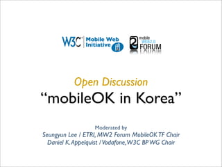 Open Discussion
“mobileOK in Korea”
                  Moderated by
Seungyun Lee / ETRI, MW2 Forum MobileOK TF Chair
  Daniel K. Appelquist / Vodafone,W3C BP WG Chair