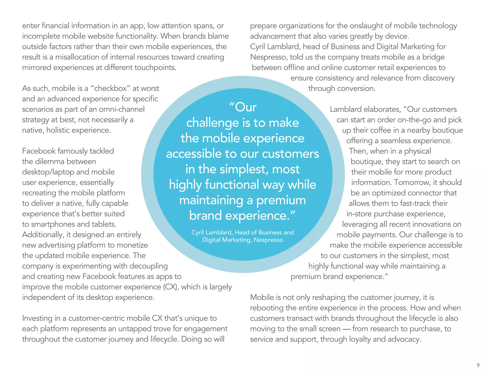 enter financial information in an app, low attention spans, or
incomplete mobile website functionality. When brands blame
outside factors rather than their own mobile experiences, the
result is a misallocation of internal resources toward creating
mirrored experiences at different touchpoints.
As such, mobile is a “checkbox” at worst
and an advanced experience for specific
scenarios as part of an omni-channel
strategy at best, not necessarily a
native, holistic experience.
Facebook famously tackled
the dilemma between
desktop/laptop and mobile
user experience, essentially
recreating the mobile platform
to deliver a native, fully capable
experience that’s better suited
to smartphones and tablets.
Additionally, it designed an entirely
new advertising platform to monetize
the updated mobile experience. The
company is experimenting with decoupling
and creating new Facebook features as apps to
improve the mobile customer experience (CX), which is largely
independent of its desktop experience.
Investing in a customer-centric mobile CX that’s unique to
each platform represents an untapped trove for engagement
throughout the customer journey and lifecycle. Doing so will
prepare organizations for the onslaught of mobile technology
advancement that also varies greatly by device.
Cyril Lamblard, head of Business and Digital Marketing for
Nespresso, told us the company treats mobile as a bridge
between offline and online customer retail experiences to
ensure consistency and relevance from discovery
through conversion.
Lamblard elaborates, “Our customers
can start an order on-the-go and pick
up their coffee in a nearby boutique
offering a seamless experience.
Then, when in a physical
boutique, they start to search on
their mobile for more product
information. Tomorrow, it should
be an optimized connector that
allows them to fast-track their
in-store purchase experience,
leveraging all recent innovations on
mobile payments. Our challenge is to
make the mobile experience accessible
to our customers in the simplest, most
highly functional way while maintaining a
premium brand experience.”
Mobile is not only reshaping the customer journey, it is
rebooting the entire experience in the process. How and when
customers transact with brands throughout the lifecycle is also
moving to the small screen — from research to purchase, to
service and support, through loyalty and advocacy.
9
“Our
challenge is to make
the mobile experience
accessible to our customers
in the simplest, most
highly functional way while
maintaining a premium
brand experience.”
Cyril Lamblard, Head of Business and
Digital Marketing, Nespresso
 