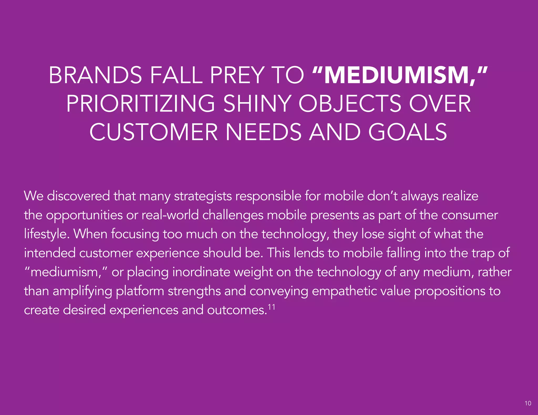 10
We discovered that many strategists responsible for mobile don’t always realize
the opportunities or real-world challenges mobile presents as part of the consumer
lifestyle. When focusing too much on the technology, they lose sight of what the
intended customer experience should be. This lends to mobile falling into the trap of
“mediumism,” or placing inordinate weight on the technology of any medium, rather
than amplifying platform strengths and conveying empathetic value propositions to
create desired experiences and outcomes.11
BRANDS FALL PREY TO “MEDIUMISM,”
PRIORITIZING SHINY OBJECTS OVER
CUSTOMER NEEDS AND GOALS
 