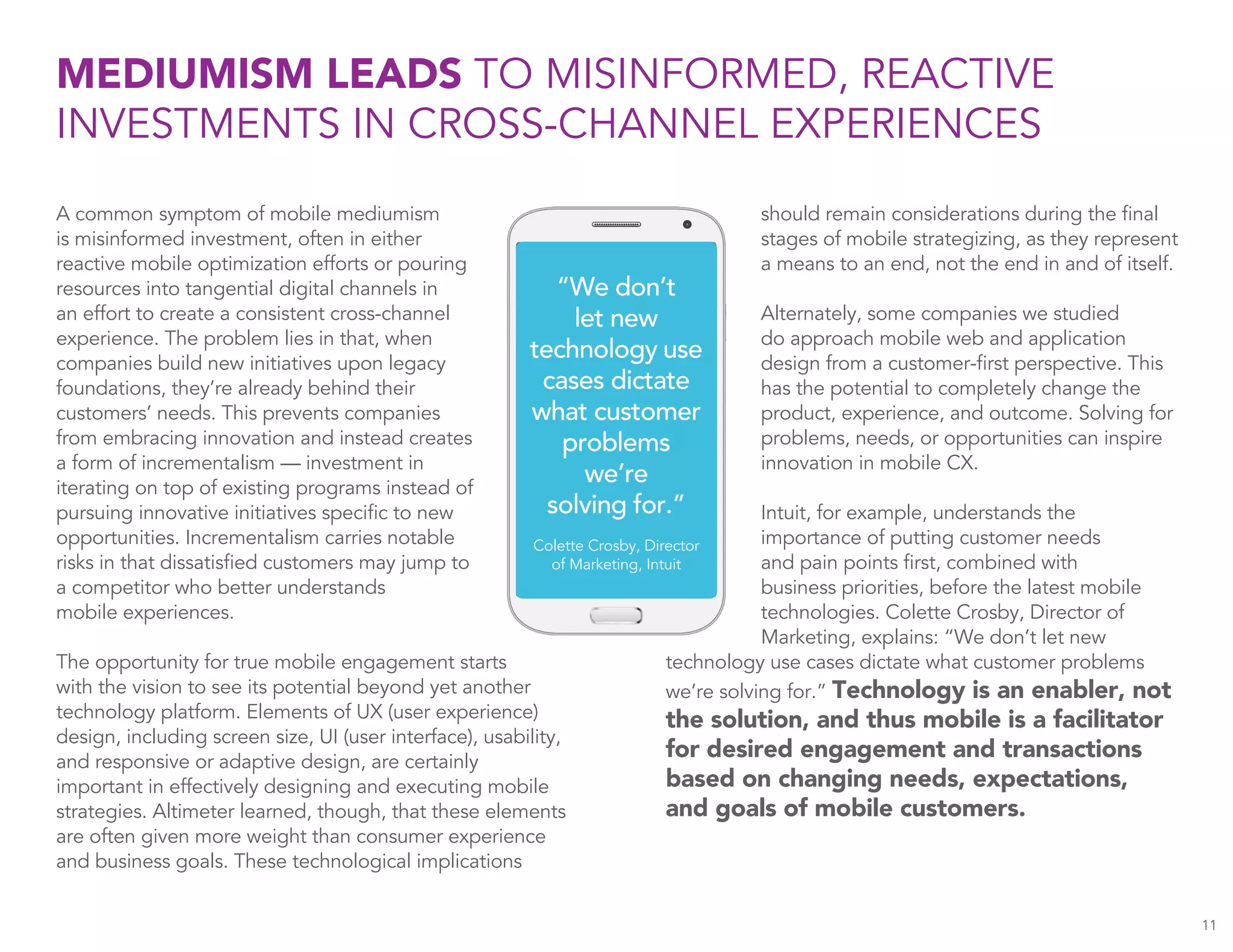 11
A common symptom of mobile mediumism
is misinformed investment, often in either
reactive mobile optimization efforts or pouring
resources into tangential digital channels in
an effort to create a consistent cross-channel
experience. The problem lies in that, when
companies build new initiatives upon legacy
foundations, they’re already behind their
customers’ needs. This prevents companies
from embracing innovation and instead creates
a form of incrementalism — investment in
iterating on top of existing programs instead of
pursuing innovative initiatives specific to new
opportunities. Incrementalism carries notable
risks in that dissatisfied customers may jump to
a competitor who better understands
mobile experiences.
The opportunity for true mobile engagement starts
with the vision to see its potential beyond yet another
technology platform. Elements of UX (user experience)
design, including screen size, UI (user interface), usability,
and responsive or adaptive design, are certainly
important in effectively designing and executing mobile
strategies. Altimeter learned, though, that these elements
are often given more weight than consumer experience
and business goals. These technological implications
MEDIUMISM LEADS TO MISINFORMED, REACTIVE
INVESTMENTS IN CROSS-CHANNEL EXPERIENCES
should remain considerations during the final
stages of mobile strategizing, as they represent
a means to an end, not the end in and of itself.
Alternately, some companies we studied
do approach mobile web and application
design from a customer-first perspective. This
has the potential to completely change the
product, experience, and outcome. Solving for
problems, needs, or opportunities can inspire
innovation in mobile CX.
Intuit, for example, understands the
importance of putting customer needs
and pain points first, combined with
business priorities, before the latest mobile
technologies. Colette Crosby, Director of
Marketing, explains: “We don’t let new
technology use cases dictate what customer problems
we’re solving for.” Technology is an enabler, not
the solution, and thus mobile is a facilitator
for desired engagement and transactions
based on changing needs, expectations,
and goals of mobile customers.
“We don’t
let new
technology use
cases dictate
what customer
problems
we’re
solving for.”
Colette Crosby, Director
of Marketing, Intuit
 