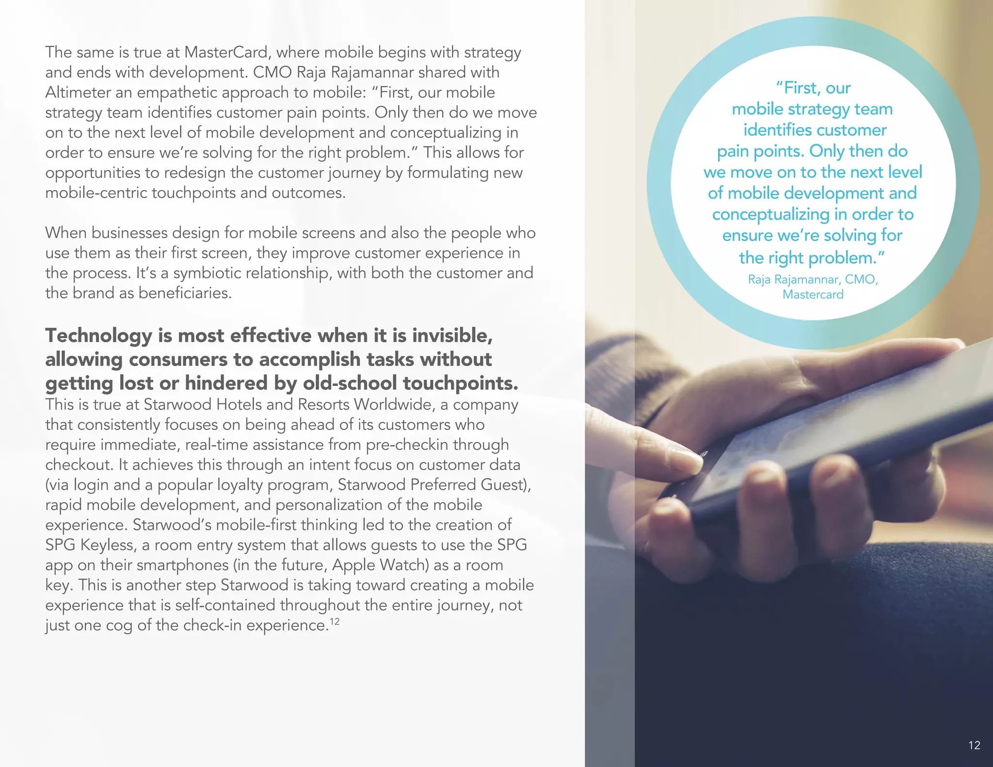 12
The same is true at MasterCard, where mobile begins with strategy
and ends with development. CMO Raja Rajamannar shared with
Altimeter an empathetic approach to mobile: “First, our mobile
strategy team identifies customer pain points. Only then do we move
on to the next level of mobile development and conceptualizing in
order to ensure we’re solving for the right problem.” This allows for
opportunities to redesign the customer journey by formulating new
mobile-centric touchpoints and outcomes.
When businesses design for mobile screens and also the people who
use them as their first screen, they improve customer experience in
the process. It’s a symbiotic relationship, with both the customer and
the brand as beneficiaries.
Technology is most effective when it is invisible,
allowing consumers to accomplish tasks without
getting lost or hindered by old-school touchpoints.
This is true at Starwood Hotels and Resorts Worldwide, a company
that consistently focuses on being ahead of its customers who
require immediate, real-time assistance from pre-checkin through
checkout. It achieves this through an intent focus on customer data
(via login and a popular loyalty program, Starwood Preferred Guest),
rapid mobile development, and personalization of the mobile
experience. Starwood’s mobile-first thinking led to the creation of
SPG Keyless, a room entry system that allows guests to use the SPG
app on their smartphones (in the future, Apple Watch) as a room
key. This is another step Starwood is taking toward creating a mobile
experience that is self-contained throughout the entire journey, not
just one cog of the check-in experience.12
“First, our
mobile strategy team
identifies customer
pain points. Only then do
we move on to the next level
of mobile development and
conceptualizing in order to
ensure we’re solving for
the right problem.”
Raja Rajamannar, CMO,
Mastercard
 