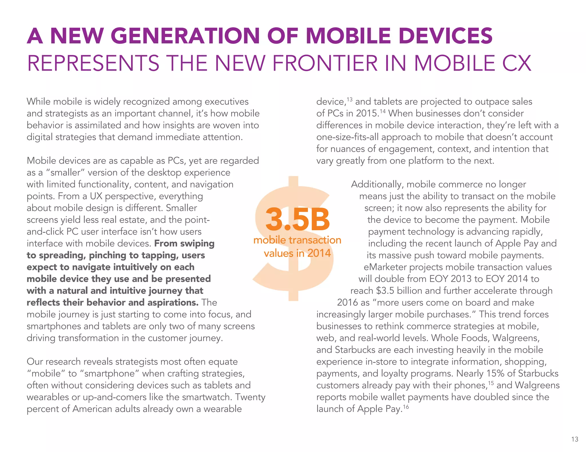 A NEW GENERATION OF MOBILE DEVICES
REPRESENTS THE NEW FRONTIER IN MOBILE CX
13
While mobile is widely recognized among executives
and strategists as an important channel, it’s how mobile
behavior is assimilated and how insights are woven into
digital strategies that demand immediate attention.
Mobile devices are as capable as PCs, yet are regarded
as a “smaller” version of the desktop experience
with limited functionality, content, and navigation
points. From a UX perspective, everything
about mobile design is different. Smaller
screens yield less real estate, and the point-
and-click PC user interface isn’t how users
interface with mobile devices. From swiping
to spreading, pinching to tapping, users
expect to navigate intuitively on each
mobile device they use and be presented
with a natural and intuitive journey that
reflects their behavior and aspirations. The
mobile journey is just starting to come into focus, and
smartphones and tablets are only two of many screens
driving transformation in the customer journey.
Our research reveals strategists most often equate
“mobile” to “smartphone” when crafting strategies,
often without considering devices such as tablets and
wearables or up-and-comers like the smartwatch. Twenty
percent of American adults already own a wearable
device,13
and tablets are projected to outpace sales
of PCs in 2015.14
When businesses don’t consider
differences in mobile device interaction, they’re left with a
one-size-fits-all approach to mobile that doesn’t account
for nuances of engagement, context, and intention that
vary greatly from one platform to the next.
Additionally, mobile commerce no longer
means just the ability to transact on the mobile
screen; it now also represents the ability for
the device to become the payment. Mobile
payment technology is advancing rapidly,
including the recent launch of Apple Pay and
its massive push toward mobile payments.
eMarketer projects mobile transaction values
will double from EOY 2013 to EOY 2014 to
reach $3.5 billion and further accelerate through
2016 as “more users come on board and make
increasingly larger mobile purchases.” This trend forces
businesses to rethink commerce strategies at mobile,
web, and real-world levels. Whole Foods, Walgreens,
and Starbucks are each investing heavily in the mobile
experience in-store to integrate information, shopping,
payments, and loyalty programs. Nearly 15% of Starbucks
customers already pay with their phones,15
and Walgreens
reports mobile wallet payments have doubled since the
launch of Apple Pay.16
 