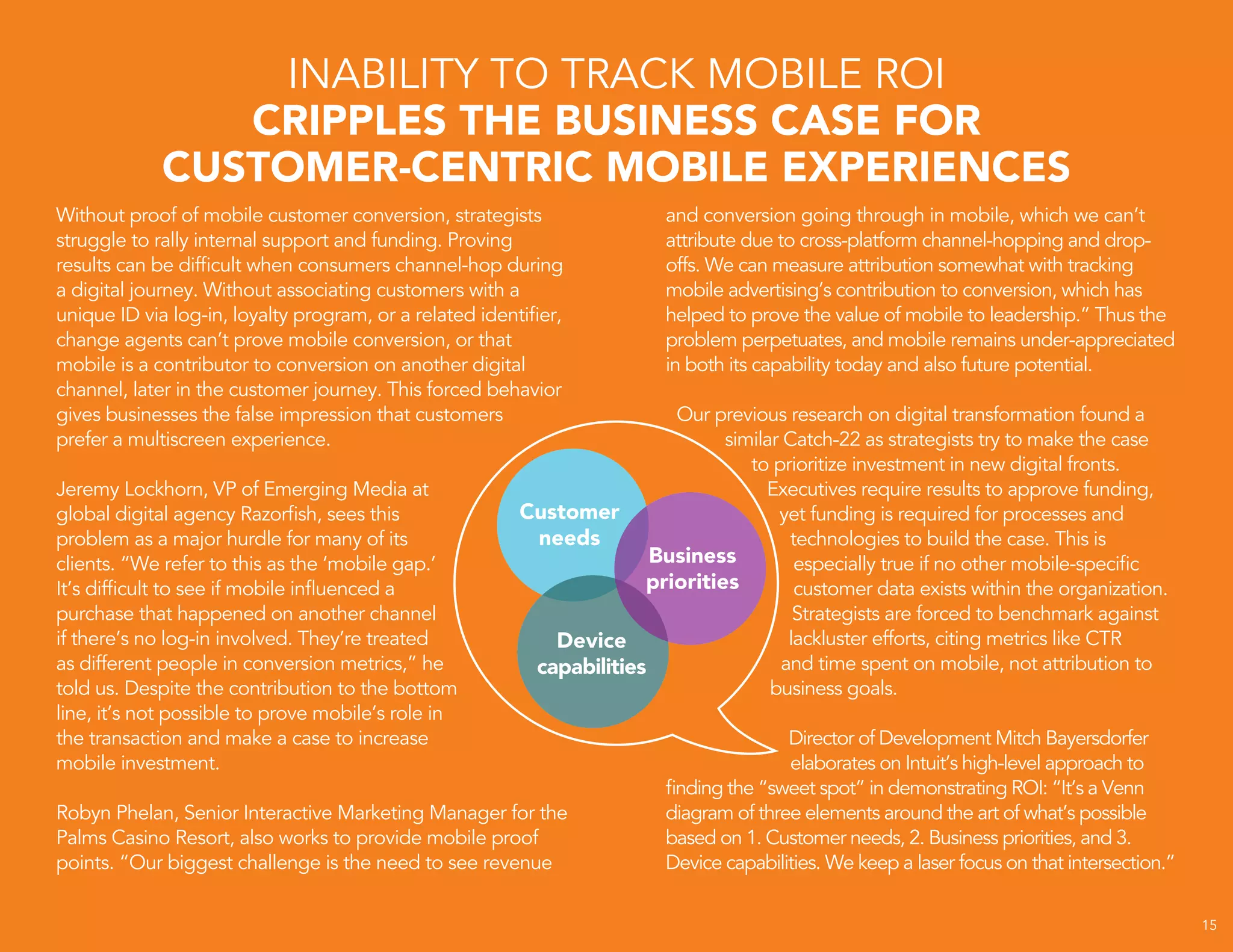 15
Without proof of mobile customer conversion, strategists
struggle to rally internal support and funding. Proving
results can be difficult when consumers channel-hop during
a digital journey. Without associating customers with a
unique ID via log-in, loyalty program, or a related identifier,
change agents can’t prove mobile conversion, or that
mobile is a contributor to conversion on another digital
channel, later in the customer journey. This forced behavior
gives businesses the false impression that customers
prefer a multiscreen experience.
Jeremy Lockhorn, VP of Emerging Media at
global digital agency Razorfish, sees this
problem as a major hurdle for many of its
clients. “We refer to this as the ‘mobile gap.’
It’s difficult to see if mobile influenced a
purchase that happened on another channel
if there’s no log-in involved. They’re treated
as different people in conversion metrics,” he
told us. Despite the contribution to the bottom
line, it’s not possible to prove mobile’s role in
the transaction and make a case to increase
mobile investment.
Robyn Phelan, Senior Interactive Marketing Manager for the
Palms Casino Resort, also works to provide mobile proof
points. “Our biggest challenge is the need to see revenue
INABILITY TO TRACK MOBILE ROI
CRIPPLES THE BUSINESS CASE FOR
CUSTOMER-CENTRIC MOBILE EXPERIENCES
and conversion going through in mobile, which we can’t
attribute due to cross-platform channel-hopping and drop-
offs. We can measure attribution somewhat with tracking
mobile advertising’s contribution to conversion, which has
helped to prove the value of mobile to leadership.” Thus the
problem perpetuates, and mobile remains under-appreciated
in both its capability today and also future potential.
Our previous research on digital transformation found a
similar Catch-22 as strategists try to make the case
to prioritize investment in new digital fronts.
Executives require results to approve funding,
yet funding is required for processes and
technologies to build the case. This is
especially true if no other mobile-specific
customer data exists within the organization.
Strategists are forced to benchmark against
lackluster efforts, citing metrics like CTR
and time spent on mobile, not attribution to
business goals.
Director of Development Mitch Bayersdorfer
elaborates on Intuit’s high-level approach to
finding the “sweet spot” in demonstrating ROI: “It’s a Venn
diagram of three elements around the art of what’s possible
based on 1. Customer needs, 2. Business priorities, and 3.
Device capabilities. We keep a laser focus on that intersection.”
 
