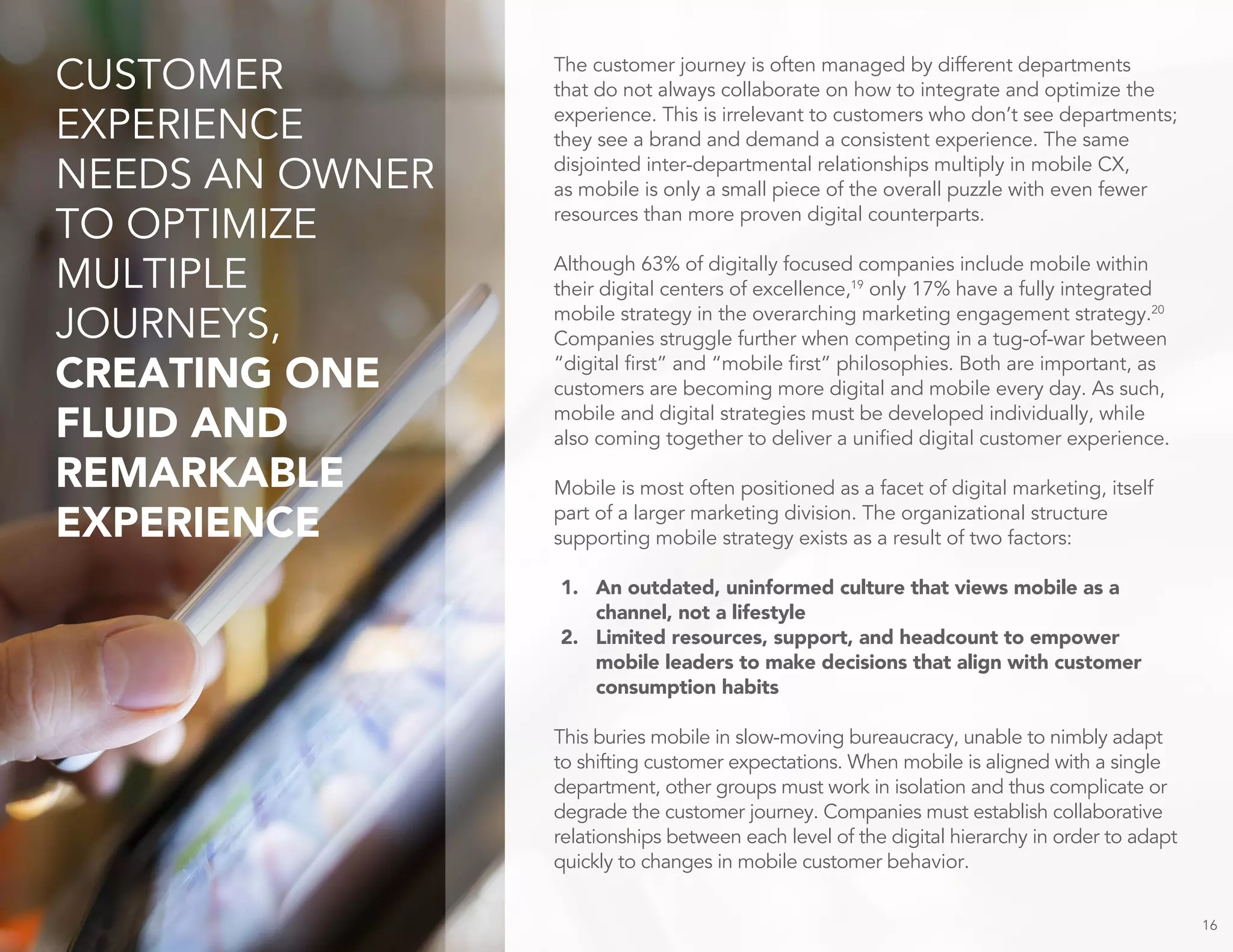 The customer journey is often managed by different departments
that do not always collaborate on how to integrate and optimize the
experience. This is irrelevant to customers who don’t see departments;
they see a brand and demand a consistent experience. The same
disjointed inter-departmental relationships multiply in mobile CX,
as mobile is only a small piece of the overall puzzle with even fewer
resources than more proven digital counterparts.
Although 63% of digitally focused companies include mobile within
their digital centers of excellence,19
only 17% have a fully integrated
mobile strategy in the overarching marketing engagement strategy.20
Companies struggle further when competing in a tug-of-war between
“digital first” and “mobile first” philosophies. Both are important, as
customers are becoming more digital and mobile every day. As such,
mobile and digital strategies must be developed individually, while
also coming together to deliver a unified digital customer experience.
Mobile is most often positioned as a facet of digital marketing, itself
part of a larger marketing division. The organizational structure
supporting mobile strategy exists as a result of two factors:
1. An outdated, uninformed culture that views mobile as a
channel, not a lifestyle
2. Limited resources, support, and headcount to empower
mobile leaders to make decisions that align with customer
consumption habits
This buries mobile in slow-moving bureaucracy, unable to nimbly adapt
to shifting customer expectations. When mobile is aligned with a single
department, other groups must work in isolation and thus complicate or
degrade the customer journey. Companies must establish collaborative
relationships between each level of the digital hierarchy in order to adapt
quickly to changes in mobile customer behavior.
16
CUSTOMER
EXPERIENCE
NEEDS AN OWNER
TO OPTIMIZE
MULTIPLE
JOURNEYS,
CREATING ONE
FLUID AND
REMARKABLE
EXPERIENCE
 