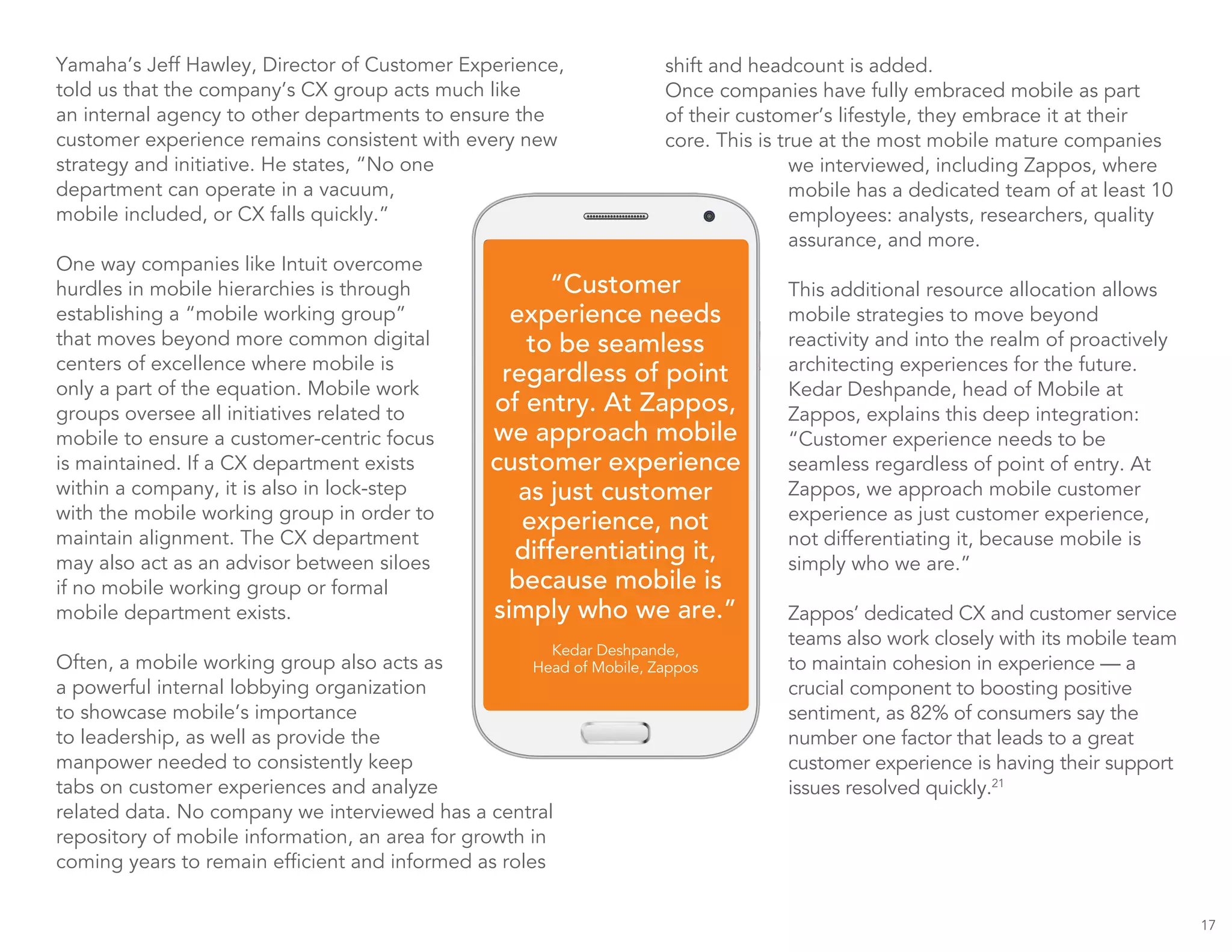 17
Yamaha’s Jeff Hawley, Director of Customer Experience,
told us that the company’s CX group acts much like
an internal agency to other departments to ensure the
customer experience remains consistent with every new
strategy and initiative. He states, “No one
department can operate in a vacuum,
mobile included, or CX falls quickly.”
One way companies like Intuit overcome
hurdles in mobile hierarchies is through
establishing a “mobile working group”
that moves beyond more common digital
centers of excellence where mobile is
only a part of the equation. Mobile work
groups oversee all initiatives related to
mobile to ensure a customer-centric focus
is maintained. If a CX department exists
within a company, it is also in lock-step
with the mobile working group in order to
maintain alignment. The CX department
may also act as an advisor between siloes
if no mobile working group or formal
mobile department exists.
Often, a mobile working group also acts as
a powerful internal lobbying organization
to showcase mobile’s importance
to leadership, as well as provide the
manpower needed to consistently keep
tabs on customer experiences and analyze
related data. No company we interviewed has a central
repository of mobile information, an area for growth in
coming years to remain efficient and informed as roles
“Customer
experience needs
to be seamless
regardless of point
of entry. At Zappos,
we approach mobile
customer experience
as just customer
experience, not
differentiating it,
because mobile is
simply who we are.”
Kedar Deshpande,
Head of Mobile, Zappos
shift and headcount is added.
Once companies have fully embraced mobile as part
of their customer’s lifestyle, they embrace it at their
core. This is true at the most mobile mature companies
we interviewed, including Zappos, where
mobile has a dedicated team of at least 10
employees: analysts, researchers, quality
assurance, and more.
This additional resource allocation allows
mobile strategies to move beyond
reactivity and into the realm of proactively
architecting experiences for the future.
Kedar Deshpande, head of Mobile at
Zappos, explains this deep integration:
“Customer experience needs to be
seamless regardless of point of entry. At
Zappos, we approach mobile customer
experience as just customer experience,
not differentiating it, because mobile is
simply who we are.”
Zappos’ dedicated CX and customer service
teams also work closely with its mobile team
to maintain cohesion in experience — a
crucial component to boosting positive
sentiment, as 82% of consumers say the
number one factor that leads to a great
customer experience is having their support
issues resolved quickly.21
 