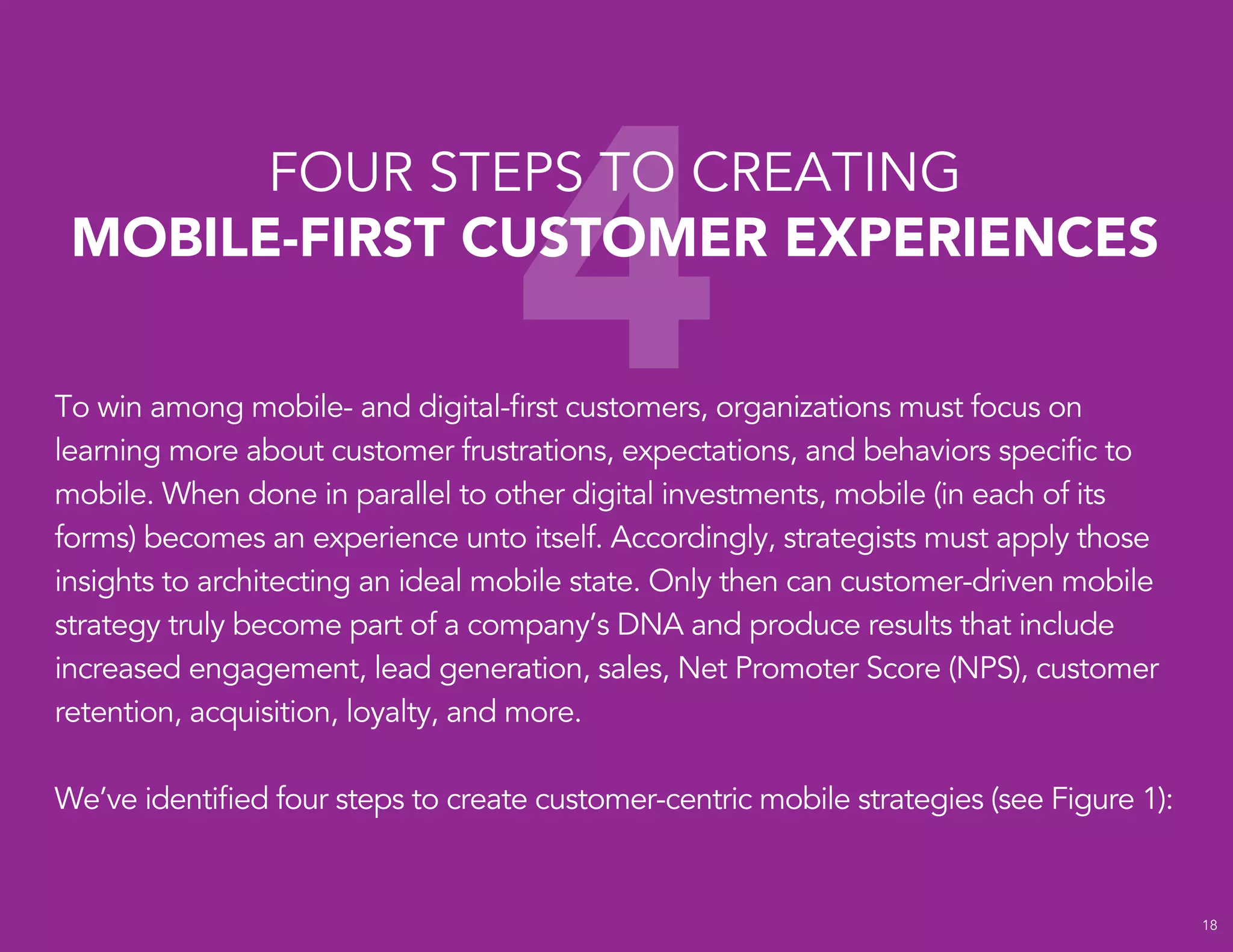 4
FOUR STEPS TO CREATING
MOBILE-FIRST CUSTOMER EXPERIENCES
18
To win among mobile- and digital-first customers, organizations must focus on
learning more about customer frustrations, expectations, and behaviors specific to
mobile. When done in parallel to other digital investments, mobile (in each of its
forms) becomes an experience unto itself. Accordingly, strategists must apply those
insights to architecting an ideal mobile state. Only then can customer-driven mobile
strategy truly become part of a company’s DNA and produce results that include
increased engagement, lead generation, sales, Net Promoter Score (NPS), customer
retention, acquisition, loyalty, and more.
We’ve identified four steps to create customer-centric mobile strategies (see Figure 1):
 