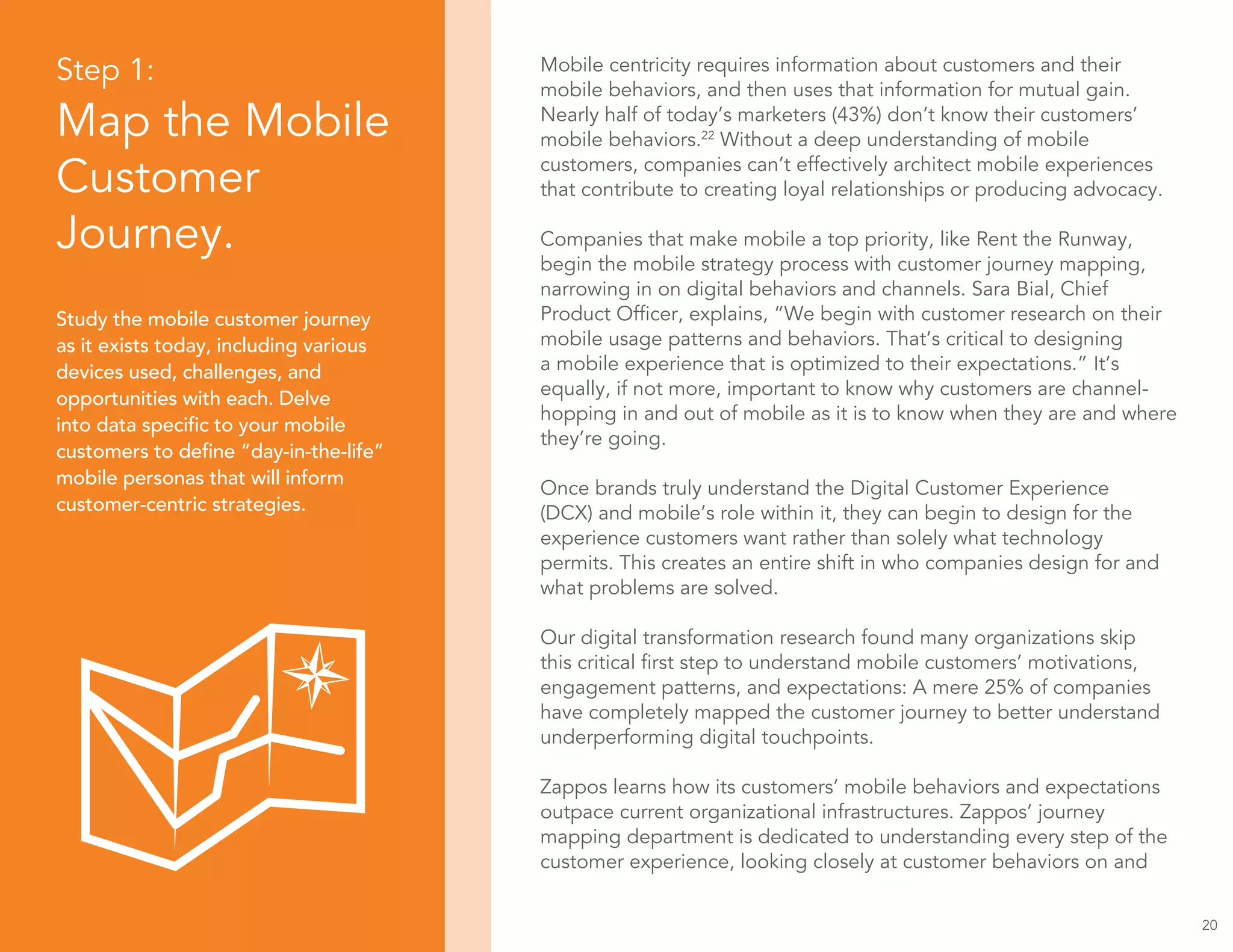 Step 1:
Map the Mobile
Customer
Journey.
Study the mobile customer journey
as it exists today, including various
devices used, challenges, and
opportunities with each. Delve
into data specific to your mobile
customers to define “day-in-the-life”
mobile personas that will inform
customer-centric strategies.
20
Mobile centricity requires information about customers and their
mobile behaviors, and then uses that information for mutual gain.
Nearly half of today’s marketers (43%) don’t know their customers’
mobile behaviors.22
Without a deep understanding of mobile
customers, companies can’t effectively architect mobile experiences
that contribute to creating loyal relationships or producing advocacy.
Companies that make mobile a top priority, like Rent the Runway,
begin the mobile strategy process with customer journey mapping,
narrowing in on digital behaviors and channels. Sara Bial, Chief
Product Officer, explains, “We begin with customer research on their
mobile usage patterns and behaviors. That’s critical to designing
a mobile experience that is optimized to their expectations.” It’s
equally, if not more, important to know why customers are channel-
hopping in and out of mobile as it is to know when they are and where
they’re going.
Once brands truly understand the Digital Customer Experience
(DCX) and mobile’s role within it, they can begin to design for the
experience customers want rather than solely what technology
permits. This creates an entire shift in who companies design for and
what problems are solved.
Our digital transformation research found many organizations skip
this critical first step to understand mobile customers’ motivations,
engagement patterns, and expectations: A mere 25% of companies
have completely mapped the customer journey to better understand
underperforming digital touchpoints.
Zappos learns how its customers’ mobile behaviors and expectations
outpace current organizational infrastructures. Zappos’ journey
mapping department is dedicated to understanding every step of the
customer experience, looking closely at customer behaviors on and
 