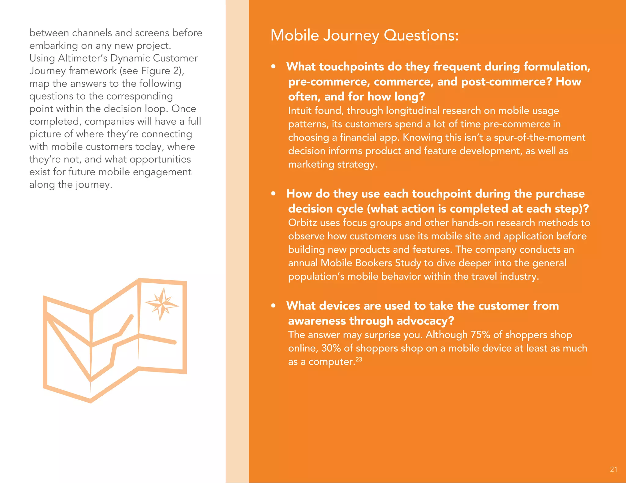 21
between channels and screens before
embarking on any new project.
Using Altimeter’s Dynamic Customer
Journey framework (see Figure 2),
map the answers to the following
questions to the corresponding
point within the decision loop. Once
completed, companies will have a full
picture of where they’re connecting
with mobile customers today, where
they’re not, and what opportunities
exist for future mobile engagement
along the journey.
Mobile Journey Questions:
• What touchpoints do they frequent during formulation,
pre-commerce, commerce, and post-commerce? How
often, and for how long?
Intuit found, through longitudinal research on mobile usage
patterns, its customers spend a lot of time pre-commerce in
choosing a financial app. Knowing this isn’t a spur-of-the-moment
decision informs product and feature development, as well as
marketing strategy.
• How do they use each touchpoint during the purchase
decision cycle (what action is completed at each step)?
Orbitz uses focus groups and other hands-on research methods to
observe how customers use its mobile site and application before
building new products and features. The company conducts an
annual Mobile Bookers Study to dive deeper into the general
population’s mobile behavior within the travel industry.
• What devices are used to take the customer from
awareness through advocacy?
The answer may surprise you. Although 75% of shoppers shop
online, 30% of shoppers shop on a mobile device at least as much
as a computer.23
 