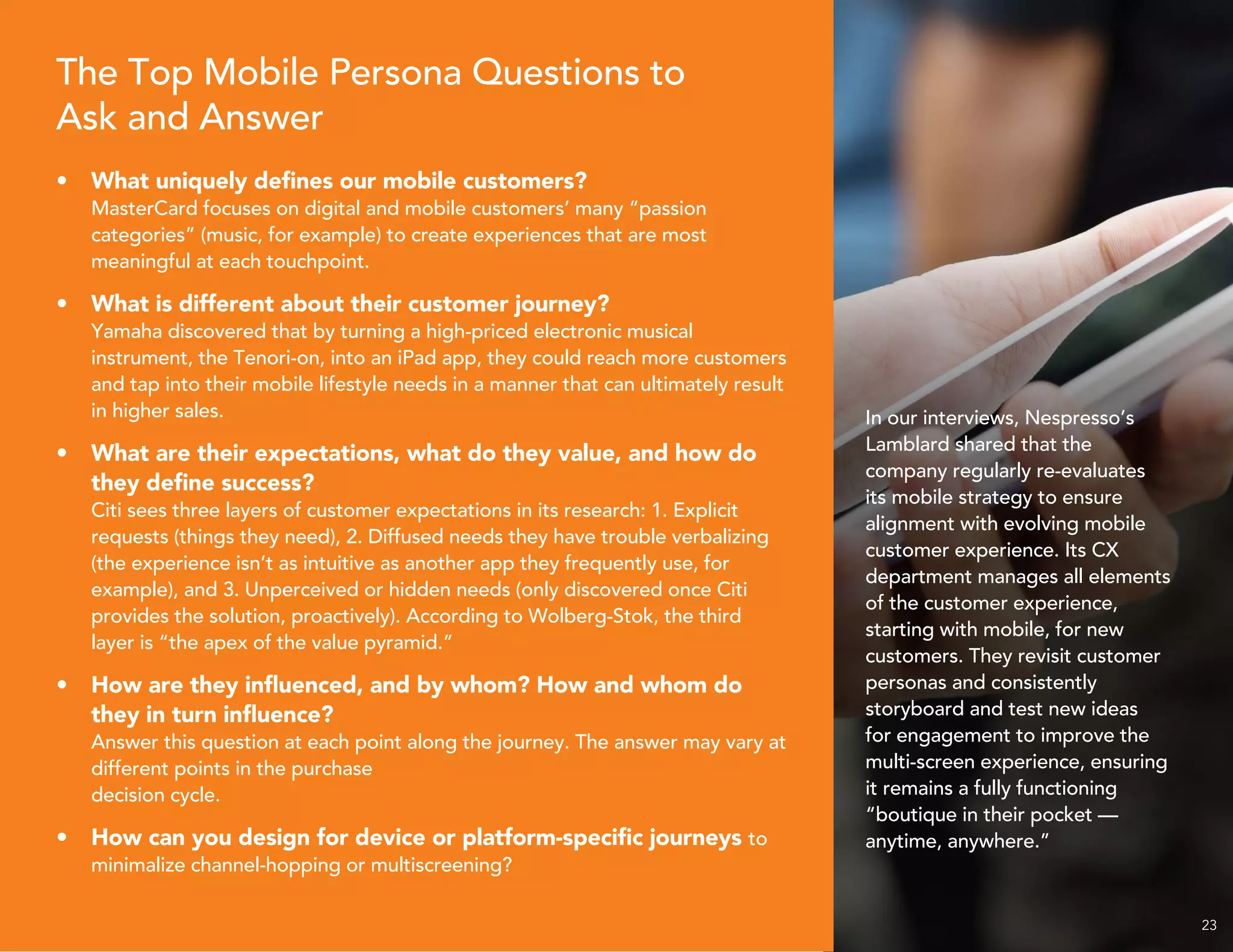 23
The Top Mobile Persona Questions to
Ask and Answer
•	 What uniquely defines our mobile customers?
MasterCard focuses on digital and mobile customers’ many “passion
categories” (music, for example) to create experiences that are most
meaningful at each touchpoint.
•	 What is different about their customer journey?
Yamaha discovered that by turning a high-priced electronic musical
instrument, the Tenori-on, into an iPad app, they could reach more customers
and tap into their mobile lifestyle needs in a manner that can ultimately result
in higher sales.
•	 What are their expectations, what do they value, and how do
they define success?
Citi sees three layers of customer expectations in its research: 1. Explicit
requests (things they need), 2. Diffused needs they have trouble verbalizing
(the experience isn’t as intuitive as another app they frequently use, for
example), and 3. Unperceived or hidden needs (only discovered once Citi
provides the solution, proactively). According to Wolberg-Stok, the third
layer is “the apex of the value pyramid.”
•	 How are they influenced, and by whom? How and whom do
they in turn influence?
Answer this question at each point along the journey. The answer may vary at
different points in the purchase
decision cycle.
•	 How can you design for device or platform-specific journeys to
minimalize channel-hopping or multiscreening?
In our interviews, Nespresso’s
Lamblard shared that the
company regularly re-evaluates
its mobile strategy to ensure
alignment with evolving mobile
customer experience. Its CX
department manages all elements
of the customer experience,
starting with mobile, for new
customers. They revisit customer
personas and consistently
storyboard and test new ideas
for engagement to improve the
multi-screen experience, ensuring
it remains a fully functioning
“boutique in their pocket —
anytime, anywhere.”
 