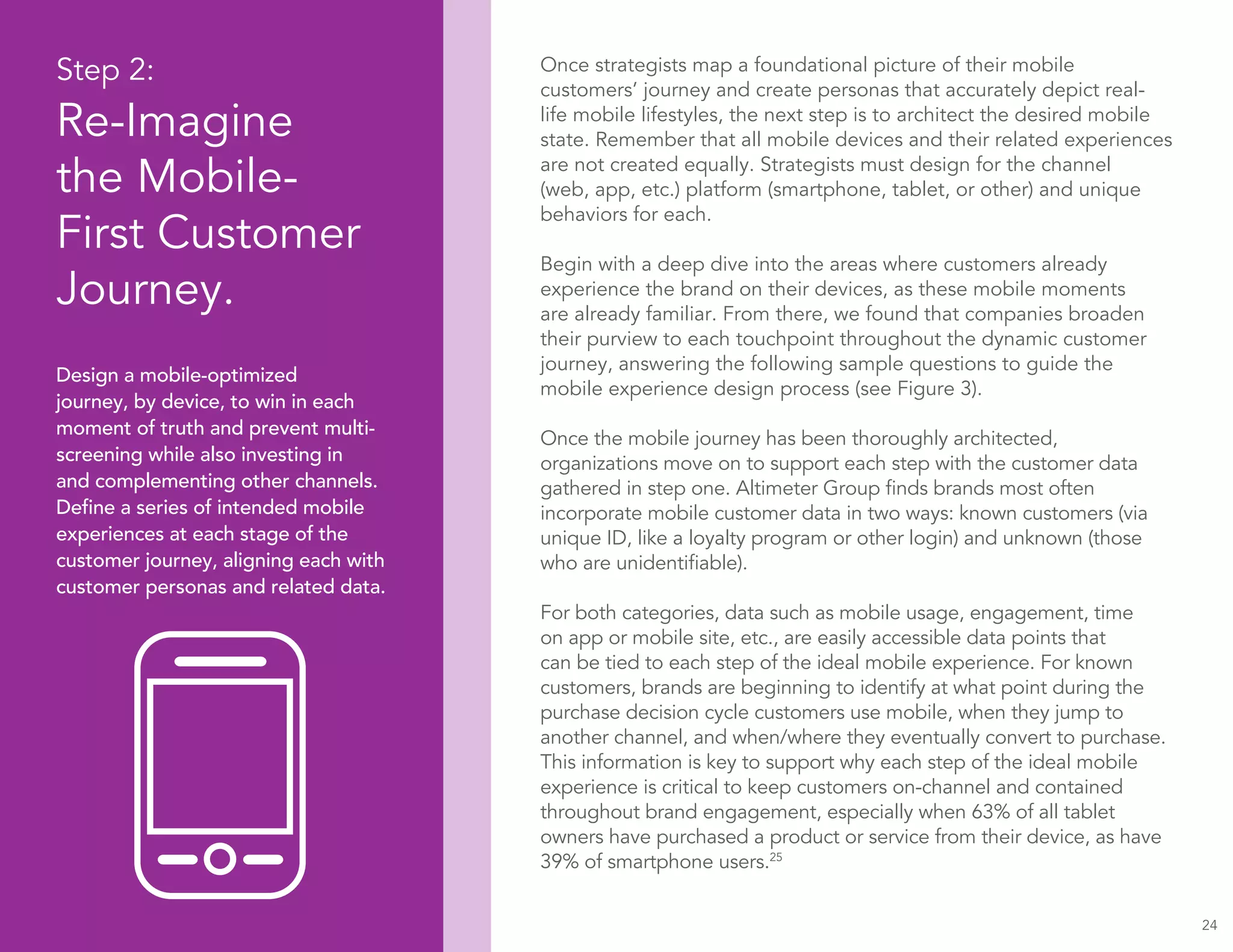 24
Step 2:
Re-Imagine
the Mobile-
First Customer
Journey.
Design a mobile-optimized
journey, by device, to win in each
moment of truth and prevent multi-
screening while also investing in
and complementing other channels.
Define a series of intended mobile
experiences at each stage of the
customer journey, aligning each with
customer personas and related data.
Once strategists map a foundational picture of their mobile
customers’ journey and create personas that accurately depict real-
life mobile lifestyles, the next step is to architect the desired mobile
state. Remember that all mobile devices and their related experiences
are not created equally. Strategists must design for the channel
(web, app, etc.) platform (smartphone, tablet, or other) and unique
behaviors for each.
Begin with a deep dive into the areas where customers already
experience the brand on their devices, as these mobile moments
are already familiar. From there, we found that companies broaden
their purview to each touchpoint throughout the dynamic customer
journey, answering the following sample questions to guide the
mobile experience design process (see Figure 3).
Once the mobile journey has been thoroughly architected,
organizations move on to support each step with the customer data
gathered in step one. Altimeter Group finds brands most often
incorporate mobile customer data in two ways: known customers (via
unique ID, like a loyalty program or other login) and unknown (those
who are unidentifiable).
For both categories, data such as mobile usage, engagement, time
on app or mobile site, etc., are easily accessible data points that
can be tied to each step of the ideal mobile experience. For known
customers, brands are beginning to identify at what point during the
purchase decision cycle customers use mobile, when they jump to
another channel, and when/where they eventually convert to purchase.
This information is key to support why each step of the ideal mobile
experience is critical to keep customers on-channel and contained
throughout brand engagement, especially when 63% of all tablet
owners have purchased a product or service from their device, as have
39% of smartphone users.25
 